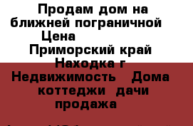 Продам дом на ближней пограничной  › Цена ­ 6 600 000 - Приморский край, Находка г. Недвижимость » Дома, коттеджи, дачи продажа   